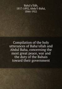 Compilation of the holy utterances of Baha?ollah and Abdul Baha, concerning the most great peace, war and the duty of the Bahais toward their government