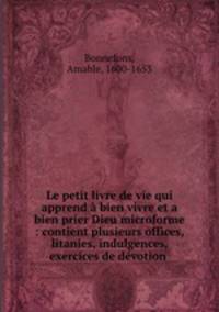 Le petit livre de vie qui apprend a bien vivre et a bien prier Dieu microforme : contient plusieurs offices, litanies, indulgences, exercices de devotion .
