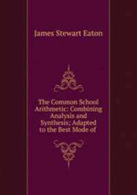 The Common School Arithmetic: Combining Analysis and Synthesis; Adapted to the Best Mode of .
