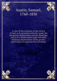 A view of the economy of the church of God, as it existed primitively, under the Abrahamic dispensation and the Sinai law; and as it is perpetuated under the more luminous dispensation of the gospel; particularly in regard to the covenants