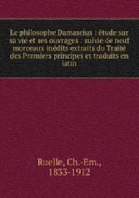 Le philosophe Damascius : etude sur sa vie et ses ouvrages : suivie de neuf morceaux inedits extraits du Traite des Premiers principes et traduits en latin