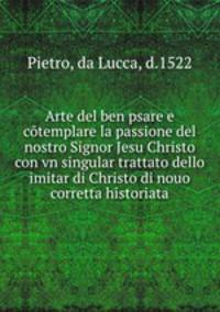 Arte del ben psare e cotemplare la passione del nostro Signor Jesu Christo con vn singular trattato dello imitar di Christo di nouo corretta historiata