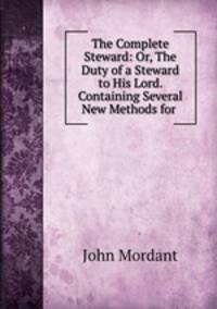 The Complete Steward: Or, The Duty of a Steward to His Lord. Containing Several New Methods for .
