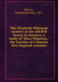 The Elizabeth Whitman mystery at the old Bell tavern in Danvers; a study of "Eliza Wharton," the heroine of a famous New England romance
