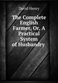 The Complete English Farmer, Or, A Practical System of Husbandry .