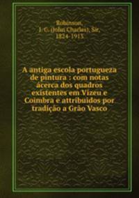 A antiga escola portugueza de pintura : com notas acerca dos quadros existentes em Vizeu e Coimbra e attribuidos por tradicao a Grao Vasco
