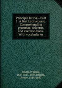 Principia latina.--Part 1. A first Latin course. Comprehending grammar, delectus, and exercise-book. With vocabularies