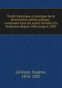 Traite theorique et pratique de la dissertation philosophique : contenant tous les sujets donnes a la Sorbonne depuis 1866 jusqu