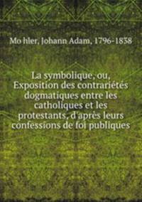 La symbolique, ou, Exposition des contrarietes dogmatiques entre les catholiques et les protestants, d
