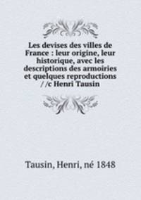 Les devises des villes de France : leur origine, leur historique, avec les descriptions des armoiries et quelques reproductions / /c Henri Tausin