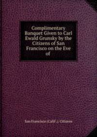 Complimentary Banquet Given to Carl Ewald Grunsky by the Citizens of San Francisco on the Eve of .
