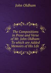 The Compositions in Prose and Verse of Mr. John Oldham: To which are Added Memoirs of His Life .