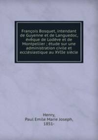 Francois Bosquet, intendant de Guyenne et de Languedoc, eveque de Lodeve et de Montpellier ; etude sur une administration civile et ecclesiastique au XVIIe siecle