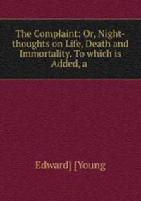 The Complaint: Or, Night-thoughts on Life, Death and Immortality. To which is Added, a .