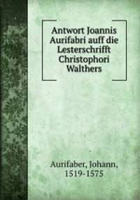 Antwort Joannis Aurifabri auff die Lesterschrifft Christophori Walthers