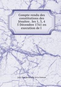 Compte rendu des constitutions des Jesuites . les 1, 3, 4 & 5 Decembre 1761 en execution de l .