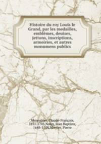 Histoire du roy Louis le Grand, par les medailles, emblemes, deuises, jettons, inscriptions, armoiries, et autres monumens publics
