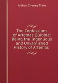 The Confessions of Artemas Quibble: Being the Ingenuous and Unvarnished History of Artemas .