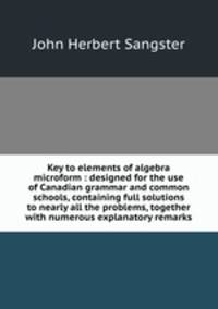 Key to elements of algebra microform : designed for the use of Canadian grammar and common schools, containing full solutions to nearly all the problems, together with numerous explanatory remarks