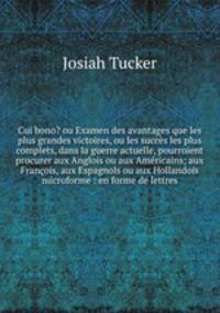 Cui bono? ou Examen des avantages que les plus grandes victoires, ou les succes les plus complets, dans la guerre actuelle, pourroient procurer aux Anglois ou aux Americains; aux Francois, aux Espagnols ou aux Hollandois microforme : en forme de lettres