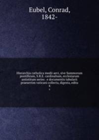 Hierarchia catholica medii aevi, sive Summorum pontificum, S.R.E. cardinalium, ecclesiarum antistitum series . e documentis tabularii praesertim vaticani collecta, digesta, edita. 4