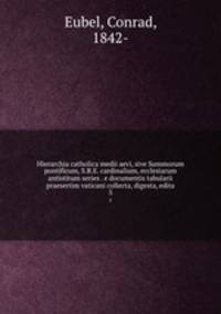 Hierarchia catholica medii aevi, sive Summorum pontificum, S.R.E. cardinalium, ecclesiarum antistitum series . e documentis tabularii praesertim vaticani collecta, digesta, edita. 5