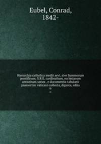 Hierarchia catholica medii aevi, sive Summorum pontificum, S.R.E. cardinalium, ecclesiarum antistitum series . e documentis tabularii praesertim vaticani collecta, digesta, edita. 6