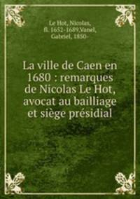 La ville de Caen en 1680 : remarques de Nicolas Le Hot, avocat au bailliage et siege presidial