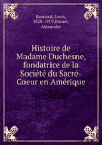 Histoire de Madame Duchesne, fondatrice de la Societe du Sacre-Coeur en Amerique
