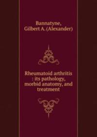 Rheumatoid arthritis : its pathology, morbid anatomy, and treatment
