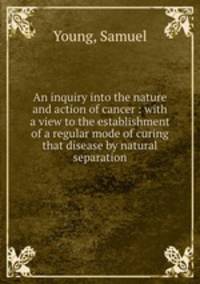 An inquiry into the nature and action of cancer : with a view to the establishment of a regular mode of curing that disease by natural separation