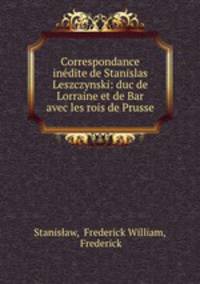 Correspondance inedite de Stanislas Leszczynski: duc de Lorraine et de Bar avec les rois de Prusse
