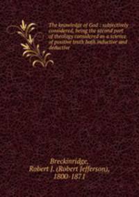 The knowledge of God : subjectively considered, being the second part of theology considered as a science of positive truth both inductive and deductive