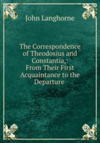 The Correspondence of Theodosius and Constantia,: From Their First Acquaintance to the Departure .