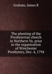The planting of the Presbyterian church in Northern Va. prior to the organization of Winchester Presbytery, Dec. 4, 1794