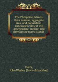 The Philippine Islands, their number, aggregate area, and population . annexation: how it will americanize, civilize, and develop the many islands