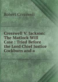 Cresswell V. Jackson: The Matlock Will Case : Tried Before the Lord Chief Justice Cockburn and a .