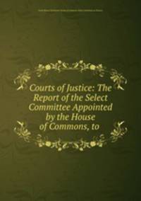 Courts of Justice: The Report of the Select Committee Appointed by the House of Commons, to .