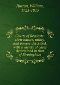 Courts of Requests: their nature, utility, and powers described, with a variety of cases determined in that of Birmingham