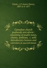 Canadian church psalmody microform : consisting of psalm tunes, chants, anthems, &c. with introductory lessons and exercises in sacred music