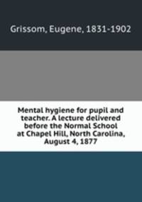 Mental hygiene for pupil and teacher. A lecture delivered before the Normal School at Chapel Hill, North Carolina, August 4, 1877