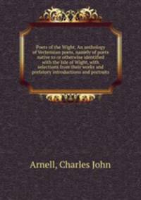Poets of the Wight. An anthology of Vectensian poets, namely of poets native to or otherwise identified with the Isle of Wight, with selections from their works and prefatory introductions and portraits