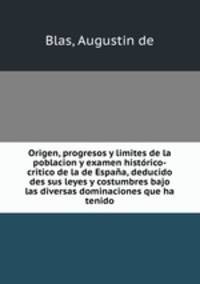 Origen, progresos y limites de la poblacion y examen historico-critico de la de Espana, deducido des sus leyes y costumbres bajo las diversas dominaciones que ha tenido