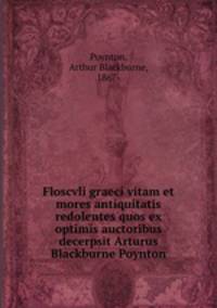Floscvli graeci vitam et mores antiquitatis redolentes quos ex optimis auctoribus decerpsit Arturus Blackburne Poynton