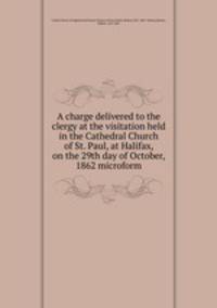 A charge delivered to the clergy at the visitation held in the Cathedral Church of St. Paul, at Halifax, on the 29th day of October, 1862 microform