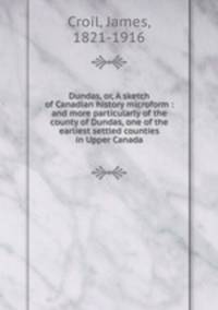 Dundas, or, A sketch of Canadian history microform : and more particularly of the county of Dundas, one of the earliest settled counties in Upper Canada