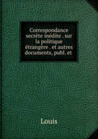 Correspondance secrete inedite . sur la politique etrangere . et autres documents, publ. et .
