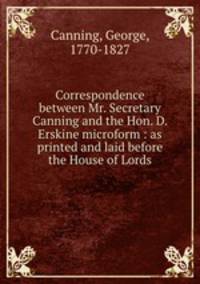 Correspondence between Mr. Secretary Canning and the Hon. D. Erskine microform : as printed and laid before the House of Lords