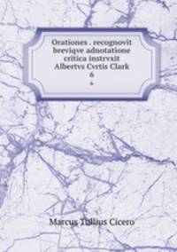 Orationes . recognovit breviqve adnotatione critica instrvxit Albertvs Cvrtis Clark. 6