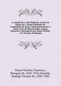 A capella de s. Joao Baptista, erecta na egreja de s. Roque fundacao da Companhia de Jesus e hoje pertencente a Santa Casa da Misericordia; noticia historica e descriptiva por Sousa Viterbo e R. Vicente d